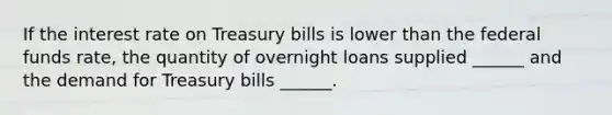 If the interest rate on Treasury bills is lower than the federal funds​ rate, the quantity of overnight loans supplied​ ______ and the demand for Treasury bills​ ______.