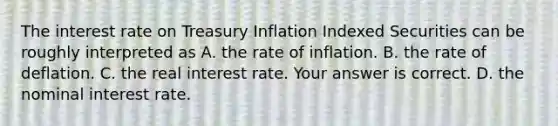 The interest rate on Treasury Inflation Indexed Securities can be roughly interpreted as A. the rate of inflation. B. the rate of deflation. C. the real interest rate. Your answer is correct. D. the nominal interest rate.