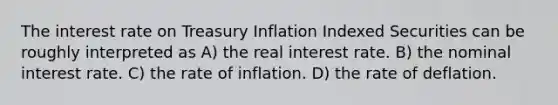 The interest rate on Treasury Inflation Indexed Securities can be roughly interpreted as A) the real interest rate. B) the nominal interest rate. C) the rate of inflation. D) the rate of deflation.