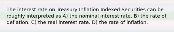 The interest rate on Treasury Inflation Indexed Securities can be roughly interpreted as A) the nominal interest rate. B) the rate of deflation. C) the real interest rate. D) the rate of inflation.