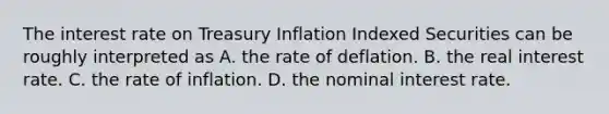 The interest rate on Treasury Inflation Indexed Securities can be roughly interpreted as A. the rate of deflation. B. the real interest rate. C. the rate of inflation. D. the nominal interest rate.