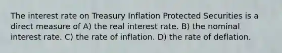 The interest rate on Treasury Inflation Protected Securities is a direct measure of A) the real interest rate. B) the nominal interest rate. C) the rate of inflation. D) the rate of deflation.