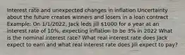 Interest rate and unexpected changes in inflation Uncertainty about the future creates winners and losers in a loan contract Example: On 1/1/2022, Jack leds jill 1000 for a year at an interest rate of 10%, expecting inflation to be 3% in 2022 What is the nominal interest rate? What real interest rate does Jack expect to earn and what real interest rate does Jill expect to pay?