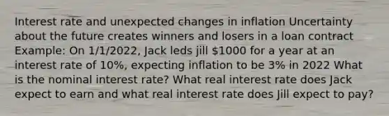 Interest rate and unexpected changes in inflation Uncertainty about the future creates winners and losers in a loan contract Example: On 1/1/2022, Jack leds jill 1000 for a year at an interest rate of 10%, expecting inflation to be 3% in 2022 What is the nominal interest rate? What real interest rate does Jack expect to earn and what real interest rate does Jill expect to pay?