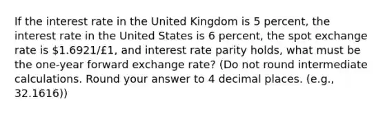 If the interest rate in the United Kingdom is 5 percent, the interest rate in the United States is 6 percent, the spot exchange rate is 1.6921/£1, and interest rate parity holds, what must be the one-year forward exchange rate? (Do not round intermediate calculations. Round your answer to 4 decimal places. (e.g., 32.1616))