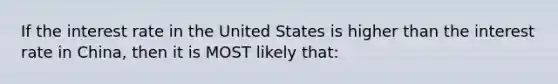 If the interest rate in the United States is higher than the interest rate in China, then it is MOST likely that: