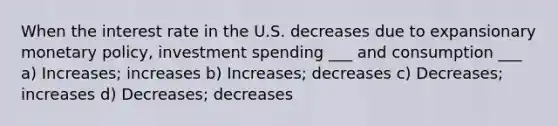 When the interest rate in the U.S. decreases due to expansionary <a href='https://www.questionai.com/knowledge/kEE0G7Llsx-monetary-policy' class='anchor-knowledge'>monetary policy</a>, investment spending ___ and consumption ___ a) Increases; increases b) Increases; decreases c) Decreases; increases d) Decreases; decreases