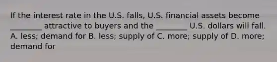 If the interest rate in the U.S. falls, U.S. financial assets become ________ attractive to buyers and the ________ U.S. dollars will fall. A. less; demand for B. less; supply of C. more; supply of D. more; demand for