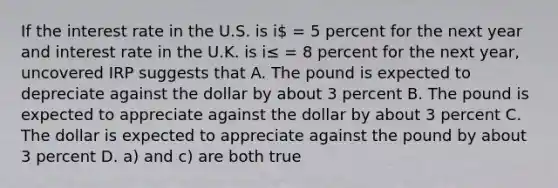 If the interest rate in the U.S. is i = 5 percent for the next year and interest rate in the U.K. is i≤ = 8 percent for the next year, uncovered IRP suggests that A. The pound is expected to depreciate against the dollar by about 3 percent B. The pound is expected to appreciate against the dollar by about 3 percent C. The dollar is expected to appreciate against the pound by about 3 percent D. a) and c) are both true