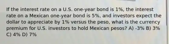 If the interest rate on a U.S. one-year bond is 1%, the interest rate on a Mexican one-year bond is 5%, and investors expect the dollar to appreciate by 1% versus the peso, what is the currency premium for U.S. investors to hold Mexican pesos? A) -3% B) 3% C) 4% D) 7%