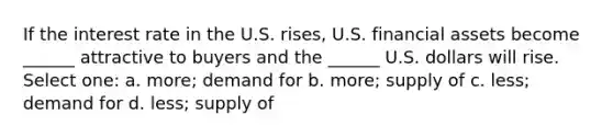 If the interest rate in the U.S. rises, U.S. financial assets become ______ attractive to buyers and the ______ U.S. dollars will rise. Select one: a. more; demand for b. more; supply of c. less; demand for d. less; supply of