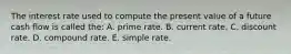 The interest rate used to compute the present value of a future cash flow is called the: A. prime rate. B. current rate. C. discount rate. D. compound rate. E. simple rate.