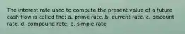 The interest rate used to compute the present value of a future cash flow is called the: a. prime rate. b. current rate. c. discount rate. d. compound rate. e. simple rate.