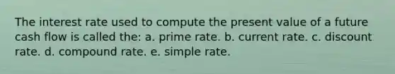 The interest rate used to compute the present value of a future cash flow is called the: a. prime rate. b. current rate. c. discount rate. d. compound rate. e. simple rate.