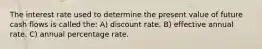 The interest rate used to determine the present value of future cash flows is called the: A) discount rate. B) effective annual rate. C) annual percentage rate.