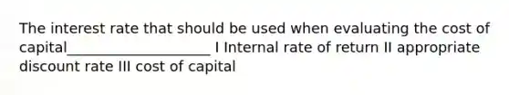 The interest rate that should be used when evaluating the cost of capital____________________ I Internal rate of return II appropriate discount rate III cost of capital