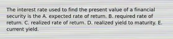 The interest rate used to find the present value of a financial security is the A. expected rate of return. B. required rate of return. C. realized rate of return. D. realized yield to maturity. E. current yield.