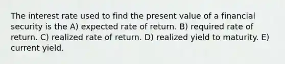 The interest rate used to find the present value of a financial security is the A) expected rate of return. B) required rate of return. C) realized rate of return. D) realized yield to maturity. E) current yield.