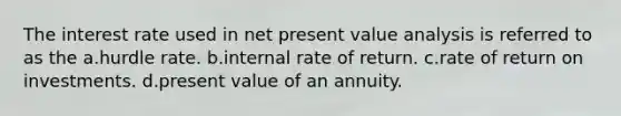 The interest rate used in net present value analysis is referred to as the a.hurdle rate. b.internal rate of return. c.rate of return on investments. d.present value of an annuity.