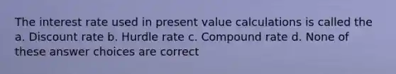 The interest rate used in present value calculations is called the a. Discount rate b. Hurdle rate c. Compound rate d. None of these answer choices are correct