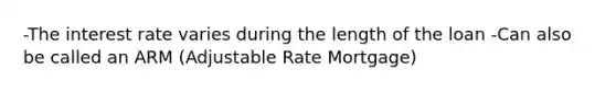 -The interest rate varies during the length of the loan -Can also be called an ARM (Adjustable Rate Mortgage)