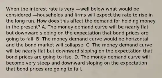 When the interest rate is very —well below what would be considered —households and firms will expect the rate to rise in the long run. How does this affect the demand for holding money in the​ present? A. The money demand curve will be nearly flat but downward sloping on the expectation that bond prices are going to fall. B. The money demand curve would be horizontal and the bond market will collapse. C. The money demand curve will be nearly flat but downward sloping on the expectation that bond prices are going to rise. D. The money demand curve will become very steep and downward sloping on the expectation that bond prices are going to fall.