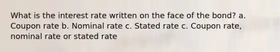 What is the interest rate written on the face of the bond? a. Coupon rate b. Nominal rate c. Stated rate c. Coupon rate, nominal rate or stated rate