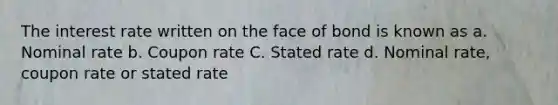 The interest rate written on the face of bond is known as a. Nominal rate b. Coupon rate C. Stated rate d. Nominal rate, coupon rate or stated rate