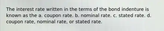 The interest rate written in the terms of the bond indenture is known as the a. coupon rate. b. nominal rate. c. stated rate. d. coupon rate, nominal rate, or stated rate.