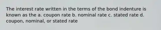 The interest rate written in the terms of the bond indenture is known as the a. coupon rate b. nominal rate c. stated rate d. coupon, nominal, or stated rate