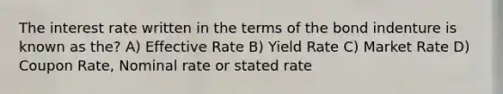 The interest rate written in the terms of the bond indenture is known as the? A) Effective Rate B) Yield Rate C) Market Rate D) Coupon Rate, Nominal rate or stated rate