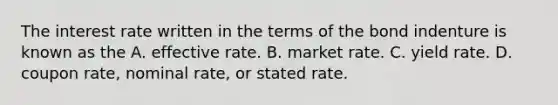 The interest rate written in the terms of the bond indenture is known as the A. effective rate. B. market rate. C. yield rate. D. coupon rate, nominal rate, or stated rate.