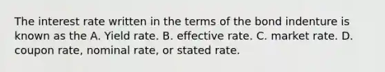 The interest rate written in the terms of the bond indenture is known as the A. Yield rate. B. effective rate. C. market rate. D. coupon rate, nominal rate, or stated rate.