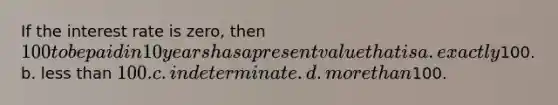 If the interest rate is zero, then 100 to be paid in 10 years has a present value that is a. exactly100. b. less than 100. c. indeterminate. d. more than100.