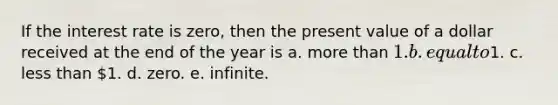 If the interest rate is zero, then the present value of a dollar received at the end of the year is a. <a href='https://www.questionai.com/knowledge/keWHlEPx42-more-than' class='anchor-knowledge'>more than</a> 1. b. equal to1. c. <a href='https://www.questionai.com/knowledge/k7BtlYpAMX-less-than' class='anchor-knowledge'>less than</a> 1. d. zero. e. infinite.