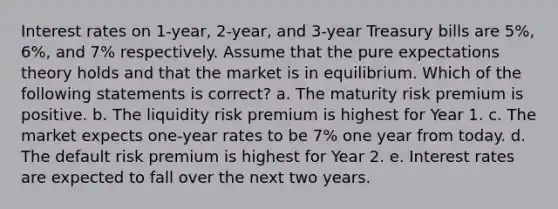 Interest rates on 1-year, 2-year, and 3-year Treasury bills are 5%, 6%, and 7% respectively. Assume that the pure expectations theory holds and that the market is in equilibrium. Which of the following statements is correct?​ a. ​The maturity risk premium is positive. b. ​The liquidity risk premium is highest for Year 1. c. ​The market expects one-year rates to be 7% one year from today. d. ​The default risk premium is highest for Year 2. e. ​Interest rates are expected to fall over the next two years.