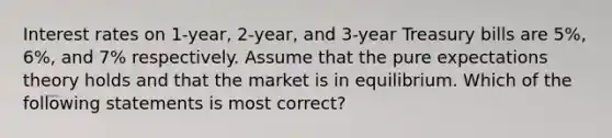 Interest rates on 1-year, 2-year, and 3-year Treasury bills are 5%, 6%, and 7% respectively. Assume that the pure expectations theory holds and that the market is in equilibrium. Which of the following statements is most correct?