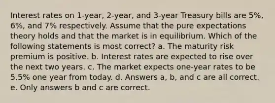 Interest rates on 1-year, 2-year, and 3-year Treasury bills are 5%, 6%, and 7% respectively. Assume that the pure expectations theory holds and that the market is in equilibrium. Which of the following statements is most correct? a. The maturity risk premium is positive. b. Interest rates are expected to rise over the next two years. c. The market expects one-year rates to be 5.5% one year from today. d. Answers a, b, and c are all correct. e. Only answers b and c are correct.