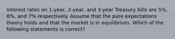 Interest rates on 1-year, 2-year, and 3-year Treasury bills are 5%, 6%, and 7% respectively. Assume that the pure expectations theory holds and that the market is in equilibrium. Which of the following statements is correct?