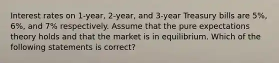 Interest rates on 1-year, 2-year, and 3-year Treasury bills are 5%, 6%, and 7% respectively. Assume that the pure expectations theory holds and that the market is in equilibrium. Which of the following statements is correct?​