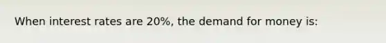 When interest rates are 20%, the demand for money is: