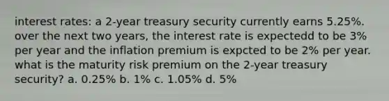 interest rates: a 2-year treasury security currently earns 5.25%. over the next two years, the interest rate is expectedd to be 3% per year and the inflation premium is expcted to be 2% per year. what is the maturity risk premium on the 2-year treasury security? a. 0.25% b. 1% c. 1.05% d. 5%