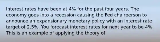 Interest rates have been at 4​% for the past four years. The economy goes into a recession causing the Fed chairperson to announce an expansionary monetary policy with an interest rate target of 2.5​%. You forecast interest rates for next year to be 4​%. This is an example of applying the theory of