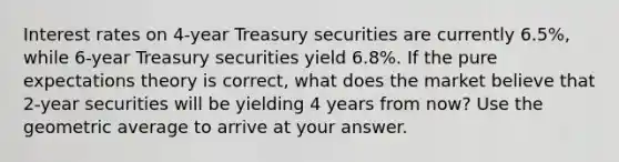 Interest rates on 4-year Treasury securities are currently 6.5%, while 6-year Treasury securities yield 6.8%. If the pure expectations theory is correct, what does the market believe that 2-year securities will be yielding 4 years from now? Use the geometric average to arrive at your answer.