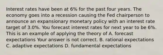 Interest rates have been at 6​% for the past four years. The economy goes into a recession causing the Fed chairperson to announce an expansionary monetary policy with an interest rate target of 3.0​%. You forecast interest rates for next year to be 6​%. This is an example of applying the theory of A. forecast expectations Your answer is not correct. B. rational expectations C. adaptive expectations D. fundamental expectations