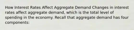 How Interest Rates Affect Aggregate Demand Changes in interest rates affect aggregate demand, which is the total level of spending in the economy. Recall that aggregate demand has four components: