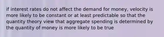 if interest rates do not affect the demand for money, velocity is more likely to be constant or at least predictable so that the quantity theory view that aggregate spending is determined by the quantity of money is more likely to be true