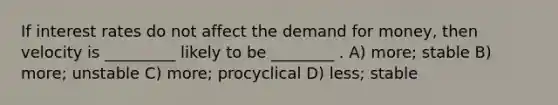 If interest rates do not affect the demand for money, then velocity is _________ likely to be ________ . A) more; stable B) more; unstable C) more; procyclical D) less; stable