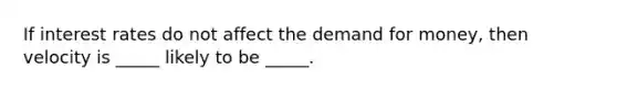 If interest rates do not affect the demand for money, then velocity is _____ likely to be _____.