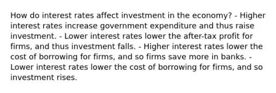 How do interest rates affect investment in the economy? - Higher interest rates increase government expenditure and thus raise investment. - Lower interest rates lower the after-tax profit for firms, and thus investment falls. - Higher interest rates lower the cost of borrowing for firms, and so firms save more in banks. - Lower interest rates lower the cost of borrowing for firms, and so investment rises.